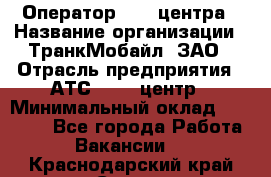 Оператор Call-центра › Название организации ­ ТранкМобайл, ЗАО › Отрасль предприятия ­ АТС, call-центр › Минимальный оклад ­ 30 000 - Все города Работа » Вакансии   . Краснодарский край,Сочи г.